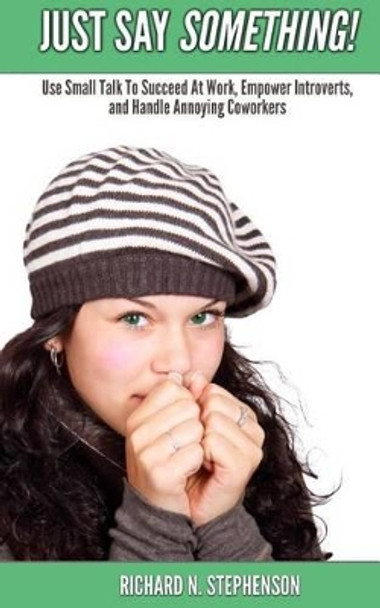 Just Say Something!: Use Small Talk To Succeed At Work, Empower Introverts, & Handle Annoying Coworkers by Richard N Stephenson 9781499721355