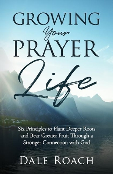 Growing Your Prayer Life: Six Principles to Plant Deeper Roots and Bear Greater Fruit by Dale Roach 9781945793332