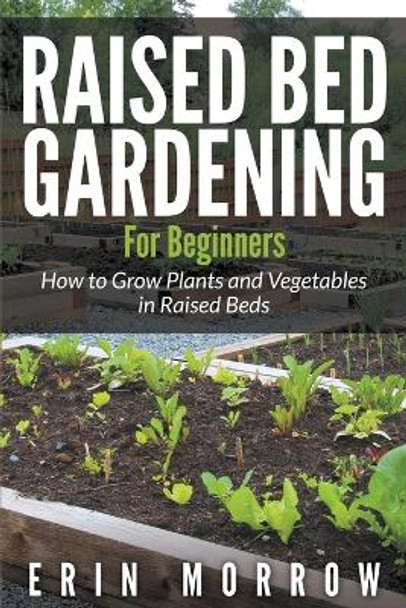Raised Bed Gardening For Beginners: How to Grow Plants and Vegetables in Raised Beds by Erin Morrow 9781681271613