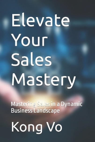 Elevate Your Sales Mastery: Mastering Sales in a Dynamic Business Landscape by Kong Vo 9798873574667