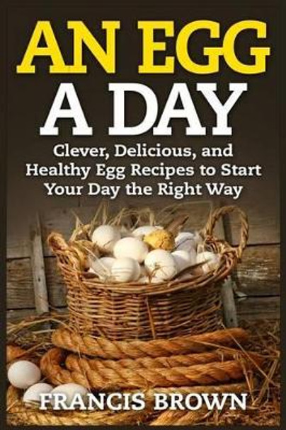 An Egg a Day: Clever, Delicious, and Healthy Egg Recipes to Start Your Day the Right Way by Francis Brown 9781514104705