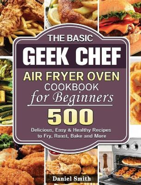 The Basic Geek Chef Air Fryer Oven Cookbook for Beginners: 500 Delicious, Easy & Healthy Recipes to Fry, Roast, Bake and More by Daniel Smith 9781801245999