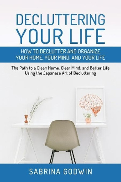 Decluttering Your Life: How to Declutter and Organize Your Home, Your Mind, and Your Life: The Path to a Clean Home, Clear Mind, and Better Life Using the Japanese Art of Decluttering by Sabrina Godwin 9781950010011