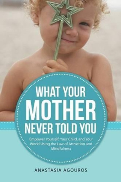 What Your Mother Never Told You: Empower Yourself, Your Child, and Your World Using the Law of Attraction and Mindfulness by Anastasia Agouros 9781491779026