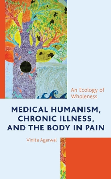 Medical Humanism, Chronic Illness, and the Body in Pain: An Ecology of Wholeness by Vinita Agarwal 9781498596459