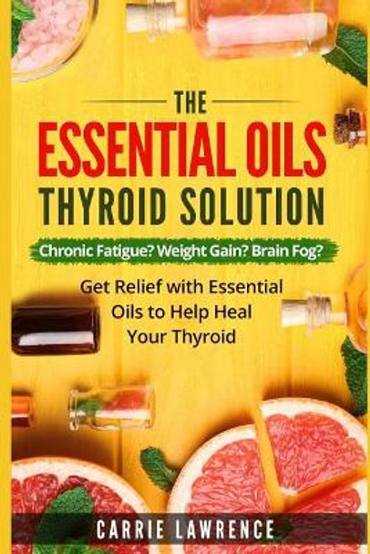 Essential Oils and Thyroid: The Essential Oils Thyroid Solution: Chronic Fatigue? Weight Gain? Brain Fog? Get Relief with Essential Oils to Help Heal Your Thyroid by Carrie Lawrence 9781521701935