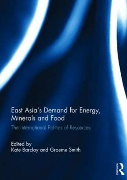 East Asia's Demand for Energy, Minerals and Food: The International Politics of Resources by Kate Barclay