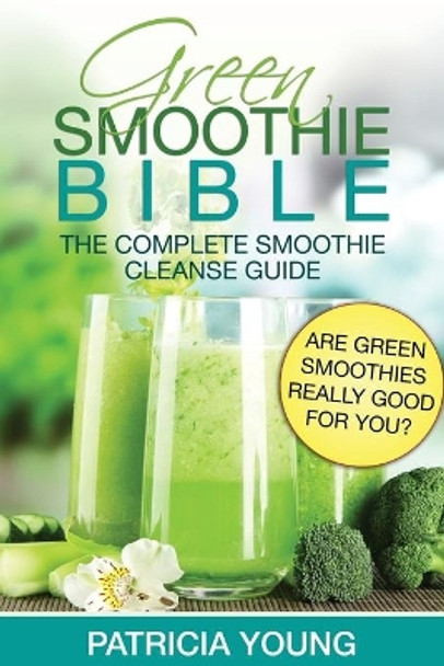 Green Smoothie Bible: The Complete Smoothie Cleanse Guide: Are Green Smoothies Really Good For You? by Patricia Young 9781499375893