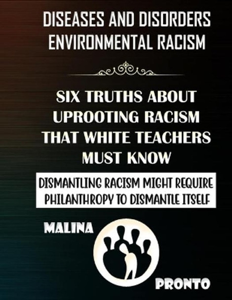 Diseases And Disorders & Environmental Racism: Six Truths About Uprooting Racism That White Teachers Must Know: Dismantling Racism Might Require Philanthropy To Dismantle Itself by Malina Pronto 9798685048882