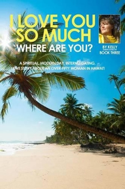 I Love You So Much, Where are you? Book Three: Spiritual, Modern day, Internet dating, Love Stories about an over-fifty woman in Hawaii. by Kelly Janette Shablow 9781500170592