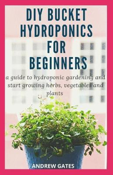 DIY Bucket Hydroponics for Beginners: A Guide To Hydroponic Gardening And Start Growing Herbs, Vegetables And Plants by Andrew Gates 9798644681068