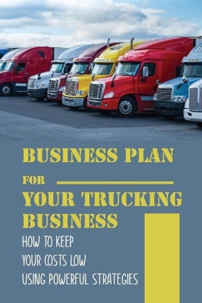 Business Plan For Your Trucking Business: How To Keep Your Costs Low Using Powerful Strategies: How To Start A Trucking Company by Rick Camilo 9798549656383