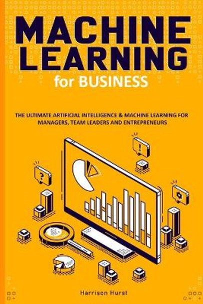 Machine Learning for Business: The Ultimate Artificial Intelligence & Machine Learning for Managers, Team Leaders and Entrepreneurs by Harrison Hurst 9798633574968