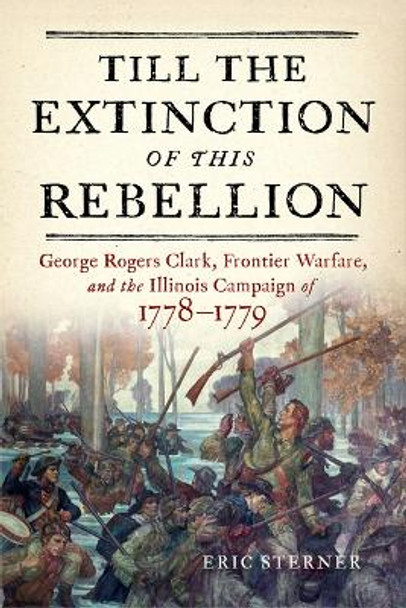 Till the Extinction of This Rebellion: George Rogers Clark, Frontier Warfare, and the Illinois Campaign of 1778-1779 by Eric Sterner 9781594164255