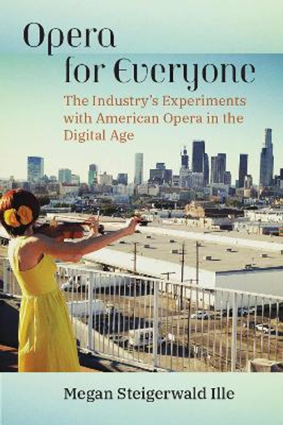 Opera for Everyone: The Industry's Experiments with American Opera in the Digital Age by Megan Steigerwald Ille 9780472076642