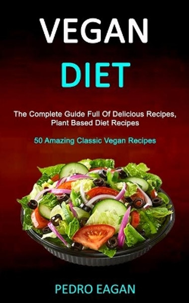 Vegan Diet: The Complete Guide Full Of Delicious Recipes, Plant Based Diet Recipes (50 Amazing Classic Vegan Recipes) by Pedro Eagan 9781989787281