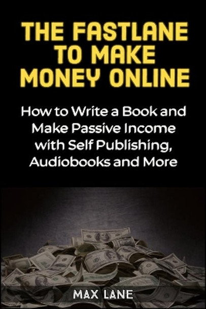 The Fastlane to Making Money Online: How to Write a Book and Make Passive Income with Self Publishing, Audiobooks and More by Max Lane 9781913397319