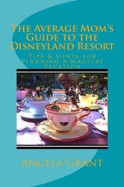 The Average Mom's Guide to the Disneyland Resort: Tips & Hints for Planning a Magical Vacation by Angela Grant 9781511516600