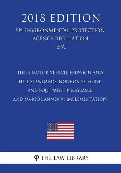 Tier 3 Motor Vehicle Emission and Fuel Standards, Nonroad Engine and Equipment Programs, and Marpol Annex VI Implementation (Us Environmental Protection Agency Regulation) (Epa) (2018 Edition) by The Law Library 9781727067767