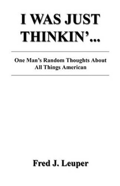 I Was Just Thinkin'... One Man's Random Thoughts about All Things American by Fred J Leuper 9781608622214
