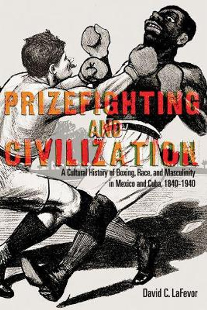 Prizefighting and Civilization: A Cultural History of Boxing, Race, and Masculinity in Mexico and Cuba, 1840-1940 by David C. LaFevor