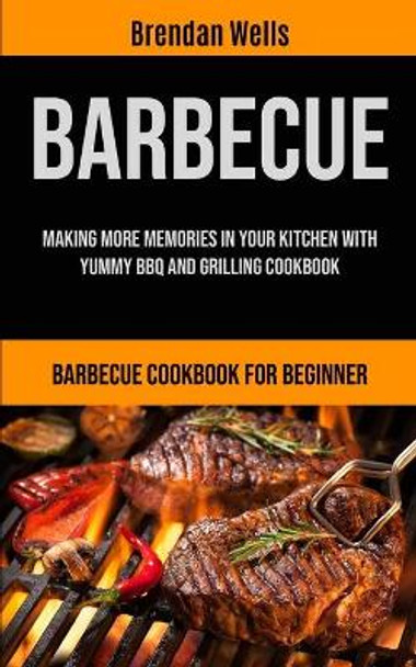 Barbecue: Making More Memories In Your Kitchen With Yummy BBQ And Grilling Cookbook (Barbecue Cookbook For Beginner) by Brendan Wells 9781990061356