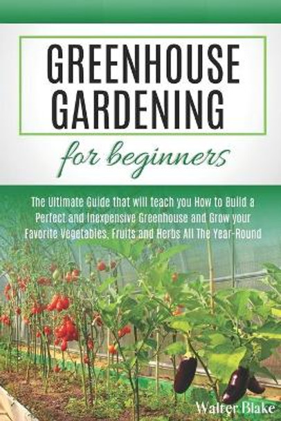 Greenhouse Gardening for Beginners: The Ultimate Guide that will teach you How to Build a Perfect and Inexpensive Greenhouse and Grow your Favorite Vegetables, Fruits and Herbs All The Year-Round by Walter Blake 9798622491672