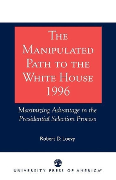 The Manipulated Path to the White House-1996: Maximizing Advantage in the Presidential Selection Process by Robert D. Loevy 9780761810247