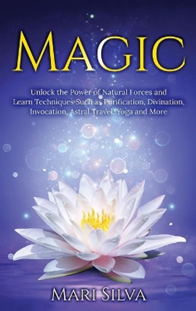 Magic: Unlock the Power of Natural Forces and Learn Techniques Such as Purification, Divination, Invocation, Astral Travel, Yoga and More by Mari Silva 9781954029620