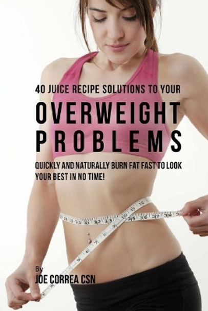 40 Juice Recipe Solutions to Your Overweight Problems: Quickly and Naturally Burn Fat Fast to Look Your Best in No Time! by Joe Correa Csn 9781717417503
