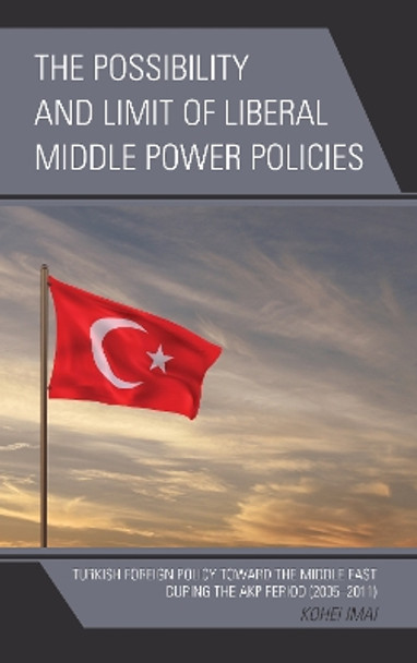 The Possibility and Limit of Liberal Middle Power Policies: Turkish Foreign Policy toward the Middle East during the AKP Period (2005-2011) by Kohei Imai 9781498524919