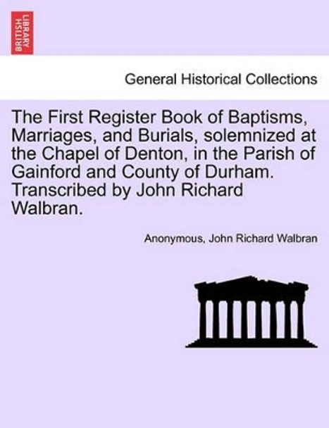 The First Register Book of Baptisms, Marriages, and Burials, Solemnized at the Chapel of Denton, in the Parish of Gainford and County of Durham. Transcribed by John Richard Walbran. by Anonymous 9781241187941