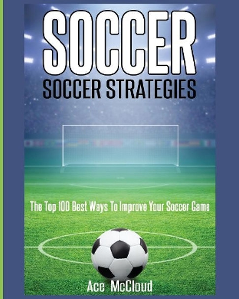 Soccer: Soccer Strategies: The Top 100 Best Ways To Improve Your Soccer Game by Ace McCloud 9781640481961