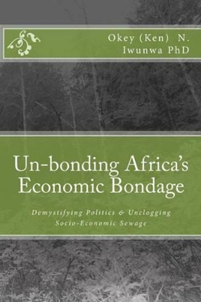 Un-bonding Africa's Economic Bondage: Demystifying Politics & Unclogging Socio-Economic Sewage by Okey (Ken) Iwunwa Phd 9781448667734