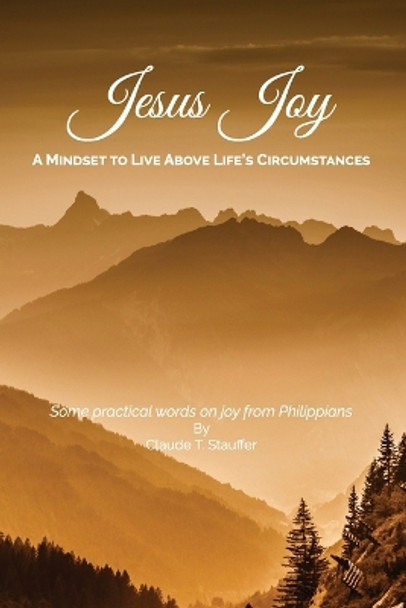 Jesus Joy: A Mindset to Live Above Life's Circumstances - Some practical words on joy from Philippians by Claude T Stauffer 9781535358545