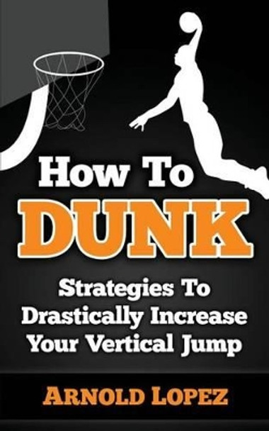 How to Dunk: Strategies to Drastically Increase Your Vertical Jump by Arnold Lopez 9781508432401