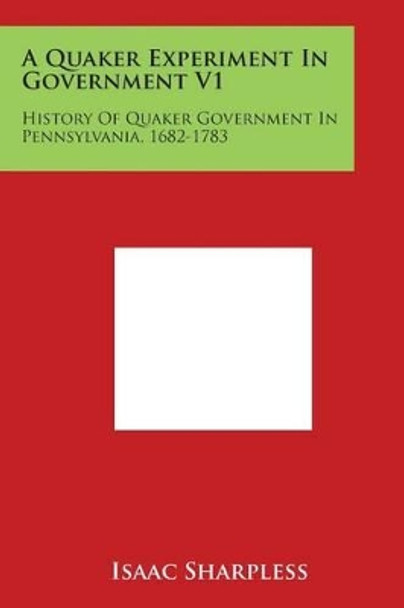 A Quaker Experiment In Government V1: History Of Quaker Government In Pennsylvania, 1682-1783 by Isaac Sharpless 9781498047555
