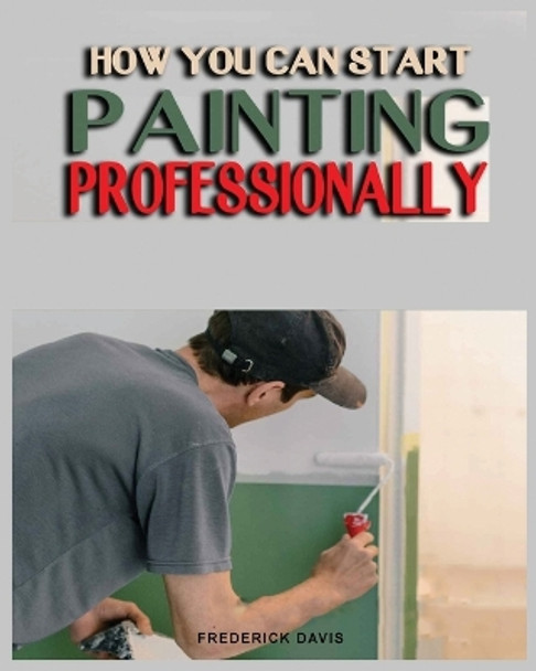 How you can Start Painting Professionally: A Comprehensive Guide to Professional Painting Techniques and Business Tips by Frederick Davis 9781088178010