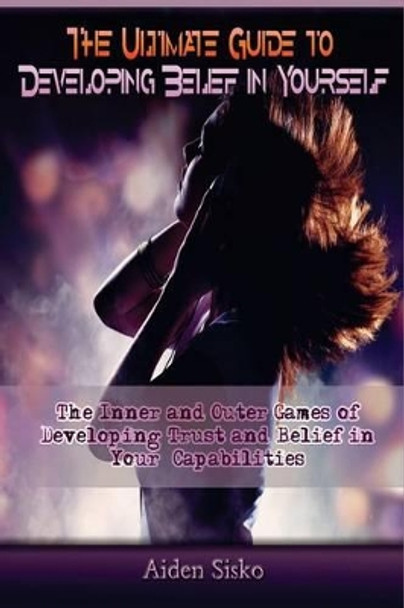 The Ultimate Guide to Developing Belief in Yourself: The Inner and Outer Games of Developing Trust and Belief In Your Capabilities by Aiden J Sisko 9781502941336