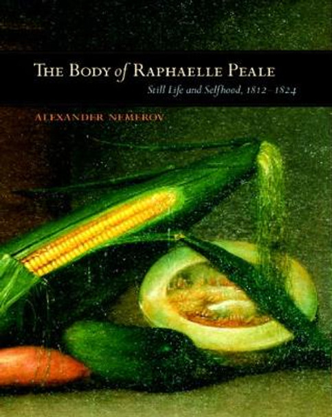 The Body of Raphaelle Peale: Still Life and Selfhood, 1812-1824 by Alexander Nemerov