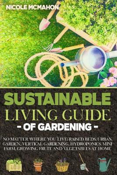 Sustainable Living Guide of Gardening: No Matter Where You Live: Raised Beds, Urban Garden, Vertical Gardening, Aquaponics and Hydroponics, mini farm, Growing Fruit and Vegetables at Home by Nicole McMahon 9798574921579