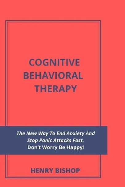 Cognitive Behavioral Therapy: The New Way To End Anxiety And Stop Panic Attacks Fast. Don't Worry Be Happy! by Henry Bishop 9798629970521