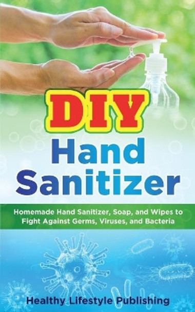 DIY Hand Sanitizer: Homemade Hand Sanitizer, Soap, and Wipes to Fight Against Germs, Viruses, and Bacteria by Healthy Lifestyle Publishing 9798631724211