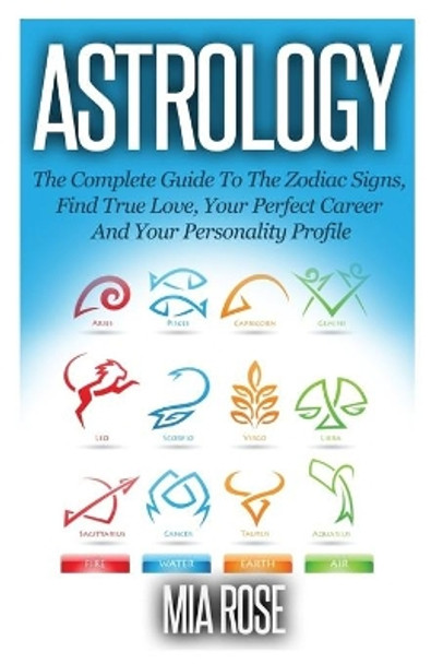 Astrology: The Complete Guide To The Zodiac Signs: Find True Love, Your Perfect Career And Your Personality Profile by Mia Rose 9781501051135