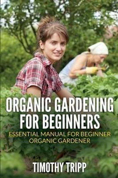 Organic Gardening For Beginners: Essential Manual For Beginner Organic Gardener by Timothy Tripp 9781505202151