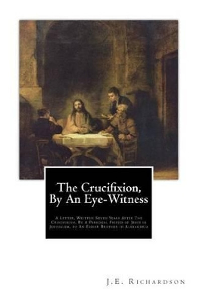 The Crucifixion, By An Eye-Witness: A Letter Written Seven Years After the Crucifixion, By a Personal Friend of Jesus in Jerusalem, to an Esseer Brother in Alexandria by T K 9781507708545