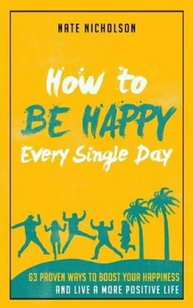 How to Be Happy Every Single Day: 63 Proven Ways to Boost Your Happiness and Live a More Positive Life by Nate Nicholson 9781507661925