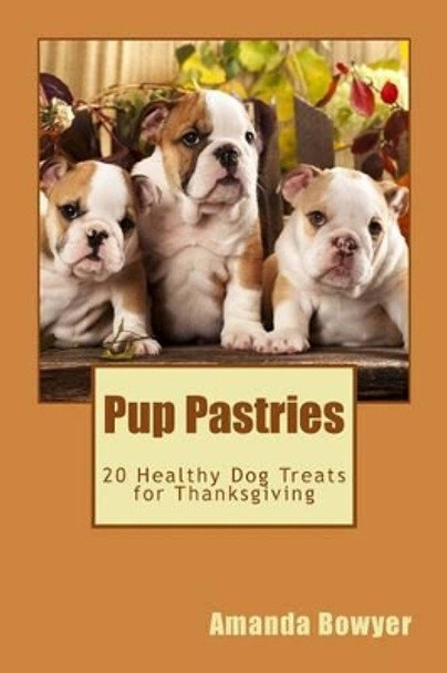 Pup Pastries: 20 Healthy Homemade Dog Treats for Thanksgiving by Amanda Bowyer 9781519263728