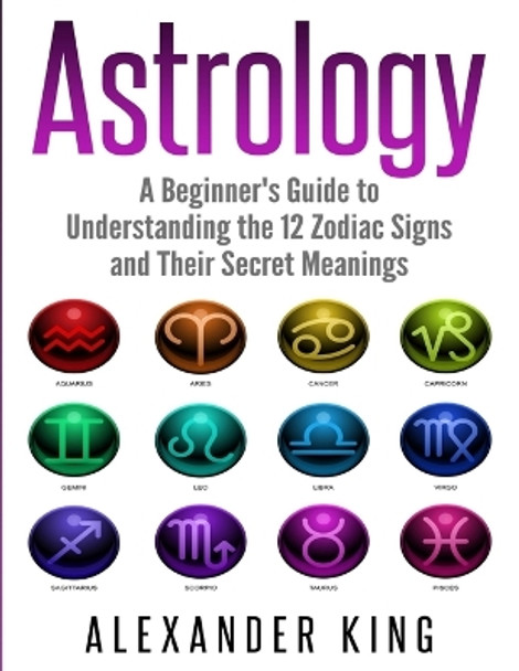 Astrology: A Beginner's Guide to Understand the 12 Zodiac Signs and Their Secret Meanings (Signs, Horoscope, New Age, Astrology Calendar Book 1) by Alexander King 9781999209308