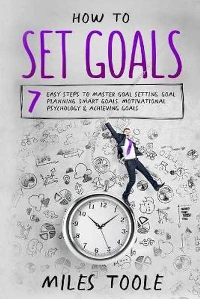 How to Set Goals: 7 Easy Steps to Master Goal Setting, Goal Planning, Smart Goals, Motivational Psychology & Achieving Goals by Miles Toole 9781716910210